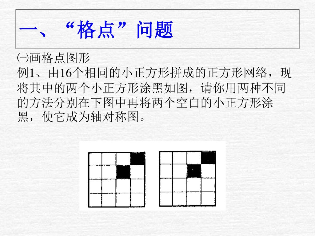 一、 格点 问题 ㈠画格点图形 例1、由16个相同的小正方形拼成的正方形网络，现将其中的两个小正方形涂黑如图，请你用两种不同的方法分别在下图中再将两个空白的小正方形涂黑，使它成为轴对称图。