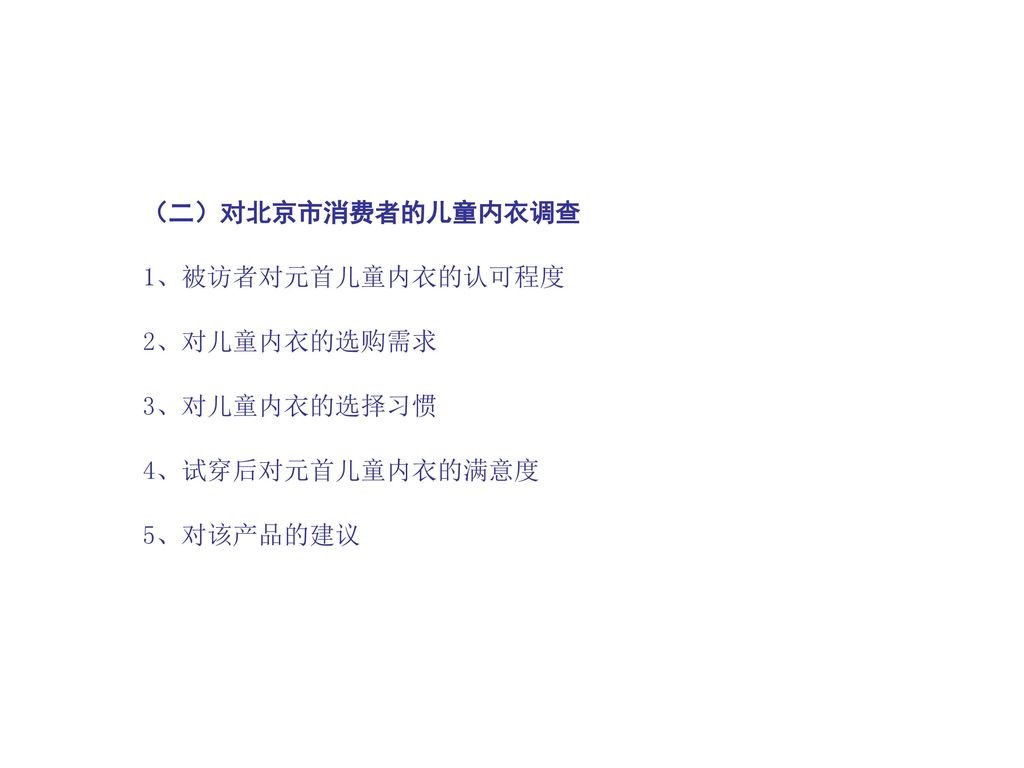 （二）对北京市消费者的儿童内衣调查 1、被访者对元首儿童内衣的认可程度 2、对儿童内衣的选购需求 3、对儿童内衣的选择习惯 4、试穿后对元首儿童内衣的满意度 5、对该产品的建议