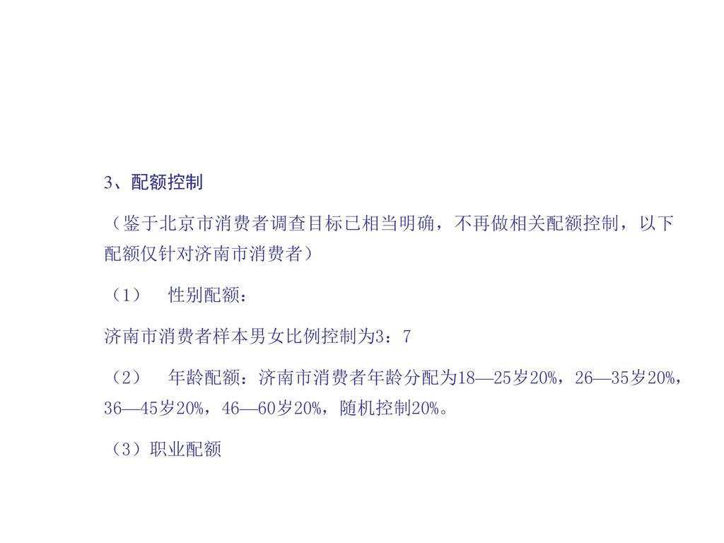 3、配额控制 （鉴于北京市消费者调查目标已相当明确，不再做相关配额控制，以下配额仅针对济南市消费者） （1） 性别配额： 济南市消费者样本男女比例控制为3：7.