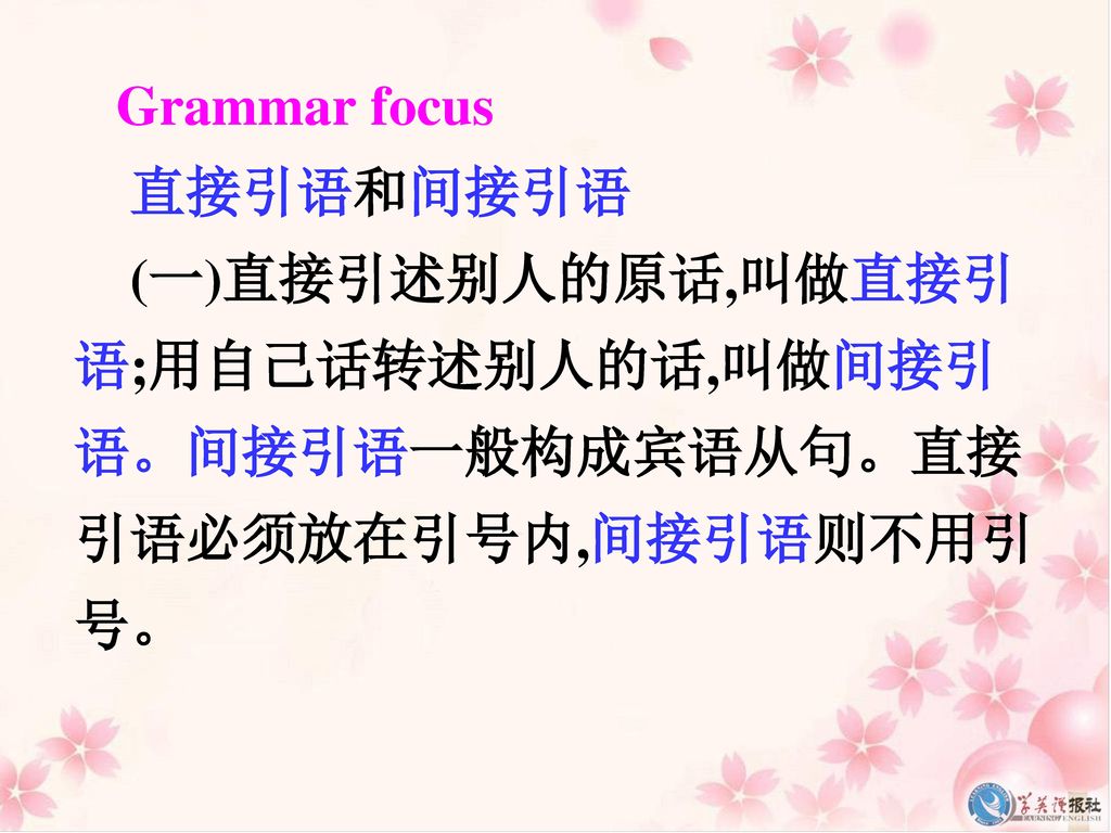 Grammar focus 直接引语和间接引语 (一)直接引述别人的原话,叫做直接引语;用自己话转述别人的话,叫做间接引语。间接引语一般构成宾语从句。直接引语必须放在引号内,间接引语则不用引号。
