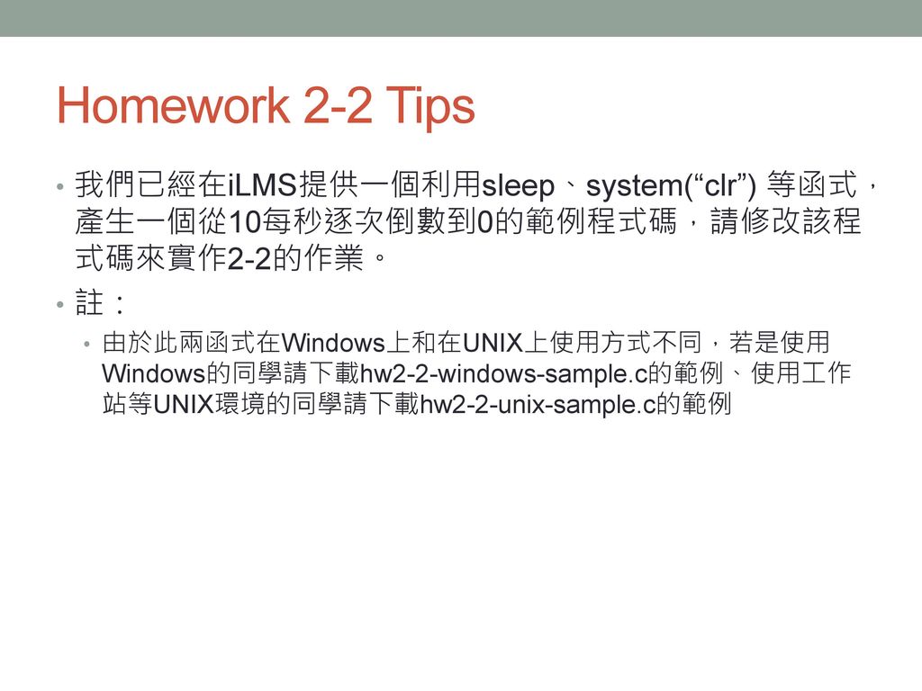 Homework 2-2 Tips 我們已經在iLMS提供一個利用sleep、system( clr ) 等函式，產生一個從10每秒逐次倒數到0的範例程式碼，請修改該程式碼來實作2-2的作業。 註：