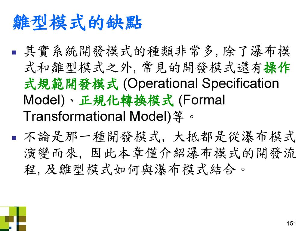 雛型模式的缺點 其實系統開發模式的種類非常多, 除了瀑布模式和雛型模式之外, 常見的開發模式還有操作式規範開發模式 (Operational Specification Model)、正規化轉換模式 (Formal Transformational Model)等。