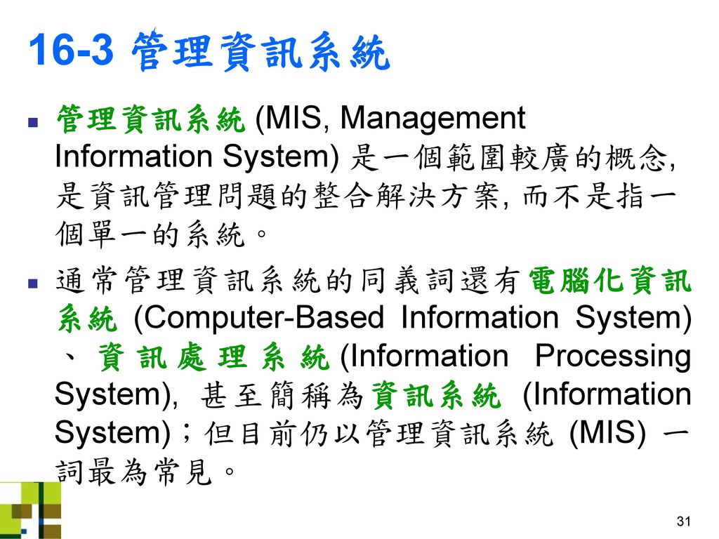 16-3 管理資訊系統 管理資訊系統 (MIS, Management Information System) 是一個範圍較廣的概念, 是資訊管理問題的整合解決方案, 而不是指一個單一的系統。