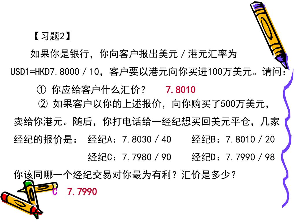 【习题2】 如果你是银行，你向客户报出美元／港元汇率为USD1=HKD7.8000／10，客户要以港元向你买进100万美元。请问： ① 你应给客户什么汇价？