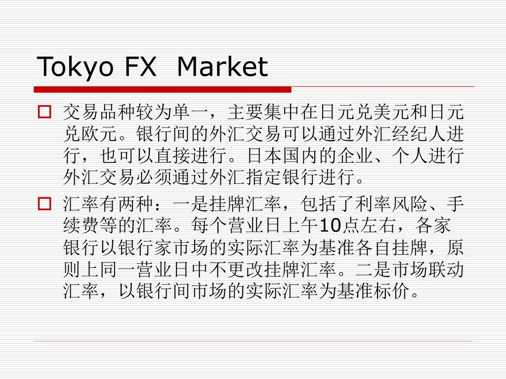 Tokyo FX Market 交易品种较为单一，主要集中在日元兑美元和日元兑欧元。银行间的外汇交易可以通过外汇经纪人进行，也可以直接进行。日本国内的企业、个人进行外汇交易必须通过外汇指定银行进行。