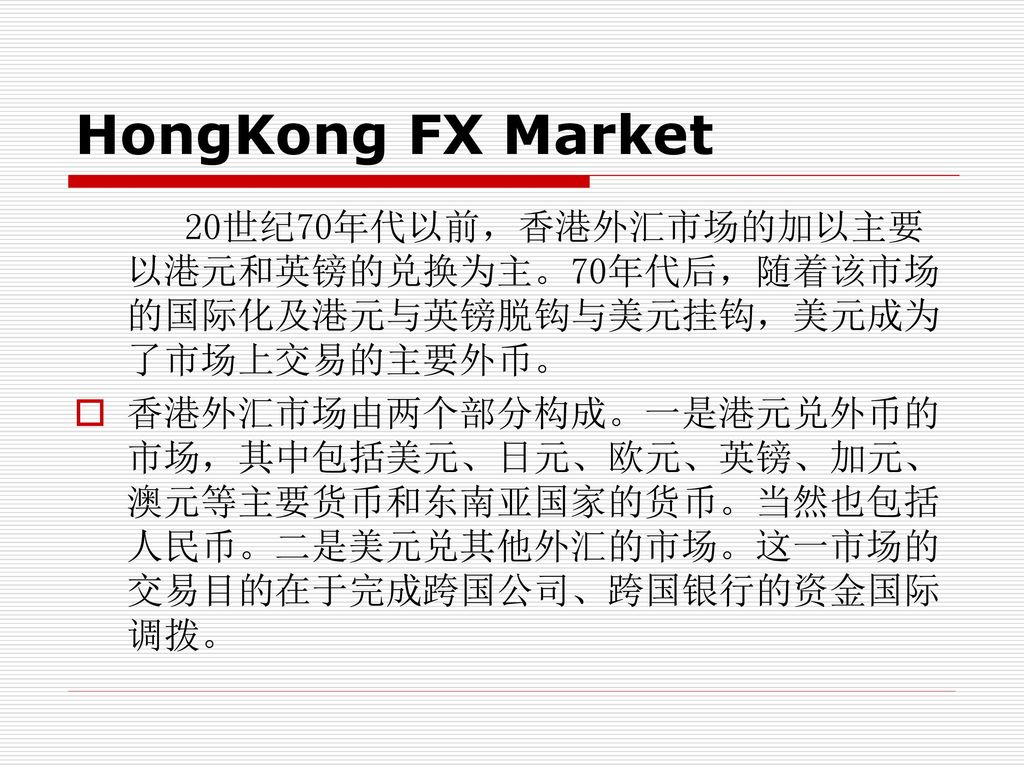HongKong FX Market 20世纪70年代以前，香港外汇市场的加以主要以港元和英镑的兑换为主。70年代后，随着该市场的国际化及港元与英镑脱钩与美元挂钩，美元成为了市场上交易的主要外币。
