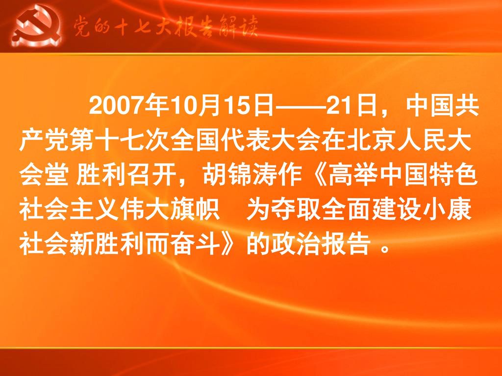 2007年10月15日——21日，中国共产党第十七次全国代表大会在北京人民大会堂 胜利召开，胡锦涛作《高举中国特色社会主义伟大旗帜 为夺取全面建设小康社会新胜利而奋斗》的政治报告 。