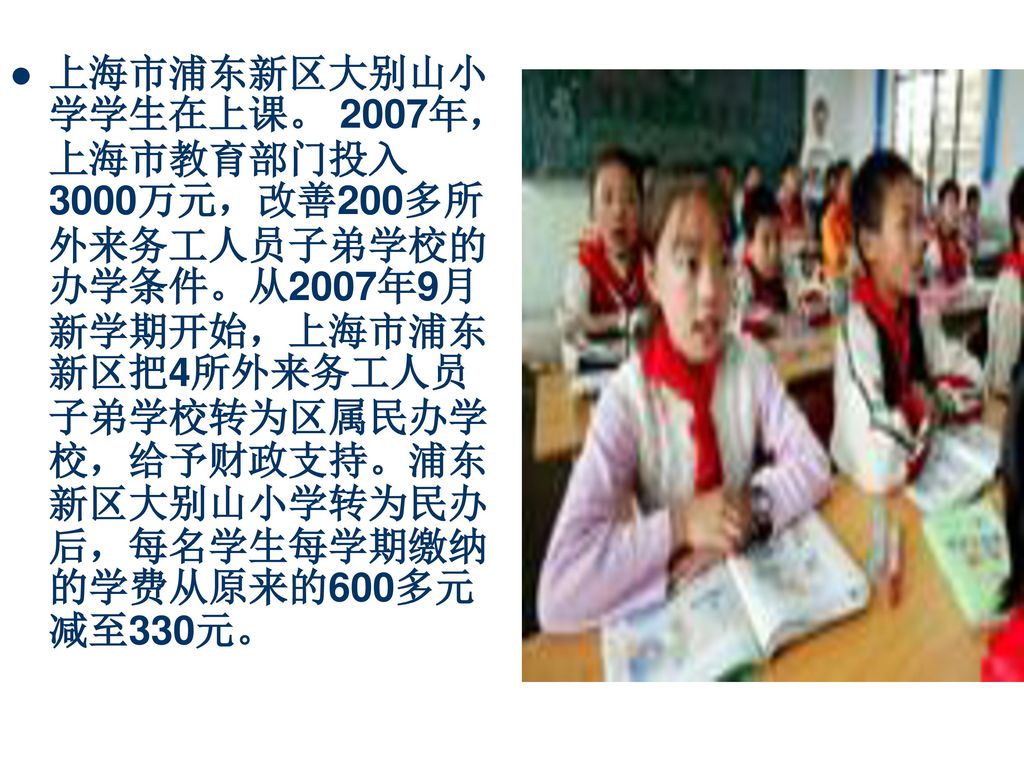 上海市浦东新区大别山小学学生在上课。 2007年，上海市教育部门投入3000万元，改善200多所外来务工人员子弟学校的办学条件。从2007年9月新学期开始，上海市浦东新区把4所外来务工人员子弟学校转为区属民办学校，给予财政支持。浦东新区大别山小学转为民办后，每名学生每学期缴纳的学费从原来的600多元减至330元。