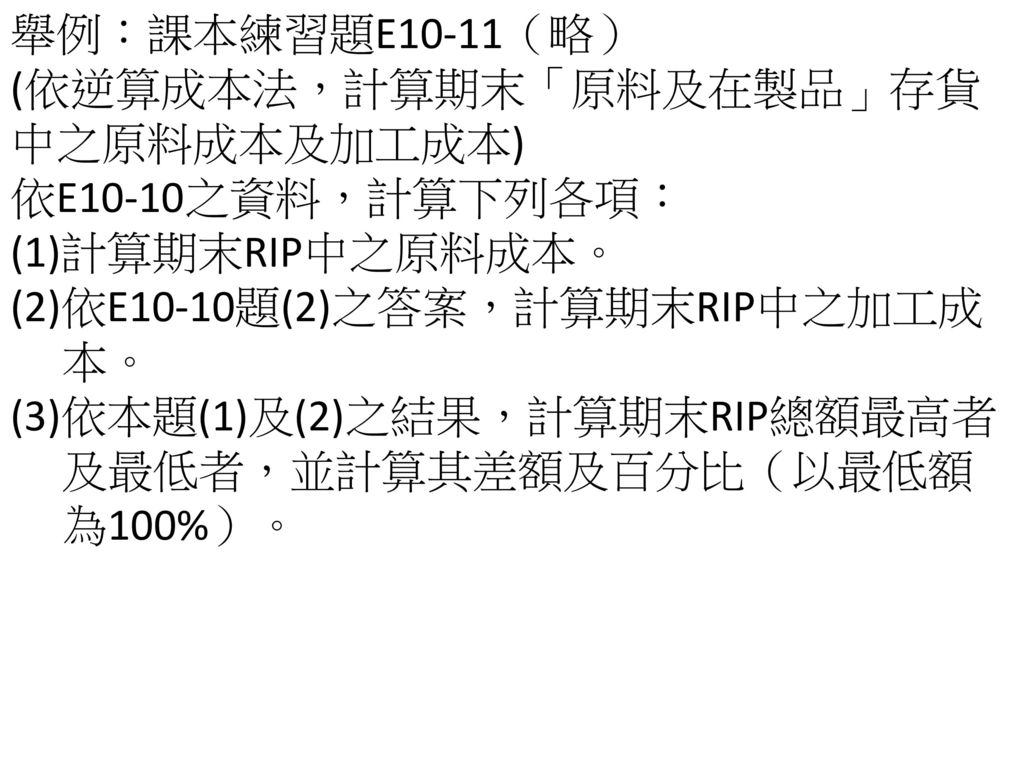 舉例：課本練習題E10-11（略） (依逆算成本法，計算期末「原料及在製品」存貨中之原料成本及加工成本) 依E10-10之資料，計算下列各項： (1)計算期末RIP中之原料成本。 (2)依E10-10題(2)之答案，計算期末RIP中之加工成.