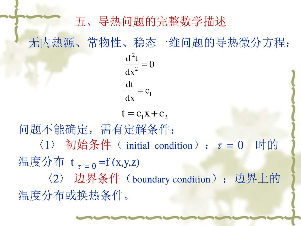 五、导热问题的完整数学描述 无内热源、常物性、稳态一维问题的导热微分方程： 问题不能确定，需有定解条件： 〈1〉 初始条件（ initial condition）： = 0 时的温度分布 t  = 0 =f (x,y,z)