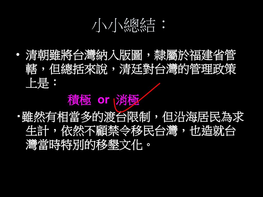 小小總結： 清朝雖將台灣納入版圖，隸屬於福建省管轄，但總括來說，清廷對台灣的管理政策上是： 積極 or 消極