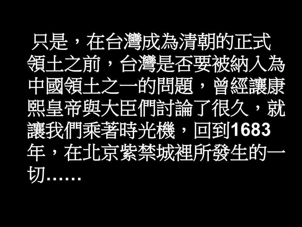 只是，在台灣成為清朝的正式領土之前，台灣是否要被納入為中國領土之一的問題，曾經讓康熙皇帝與大臣們討論了很久，就讓我們乘著時光機，回到1683年，在北京紫禁城裡所發生的一切……