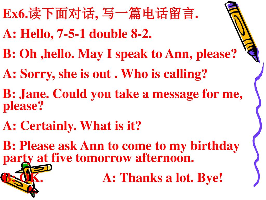 Ex6.读下面对话, 写一篇电话留言. A: Hello, double 8-2. B: Oh ,hello. May I speak to Ann, please A: Sorry, she is out . Who is calling