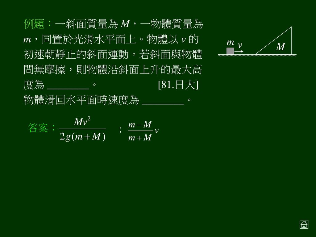 例題：一斜面質量為 M，一物體質量為 m，同置於光滑水平面上。物體以 v 的初速朝靜止的斜面運動。若斜面與物體間無摩擦，則物體沿斜面上升的最大高度為 ________。 [81.日大]