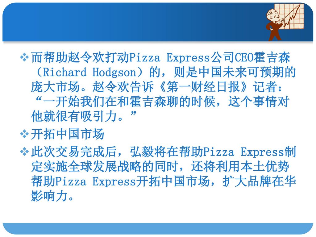 而帮助赵令欢打动Pizza Express公司CEO霍吉森（Richard Hodgson）的，则是中国未来可预期的庞大市场。赵令欢告诉《第一财经日报》记者： 一开始我们在和霍吉森聊的时候，这个事情对他就很有吸引力。
