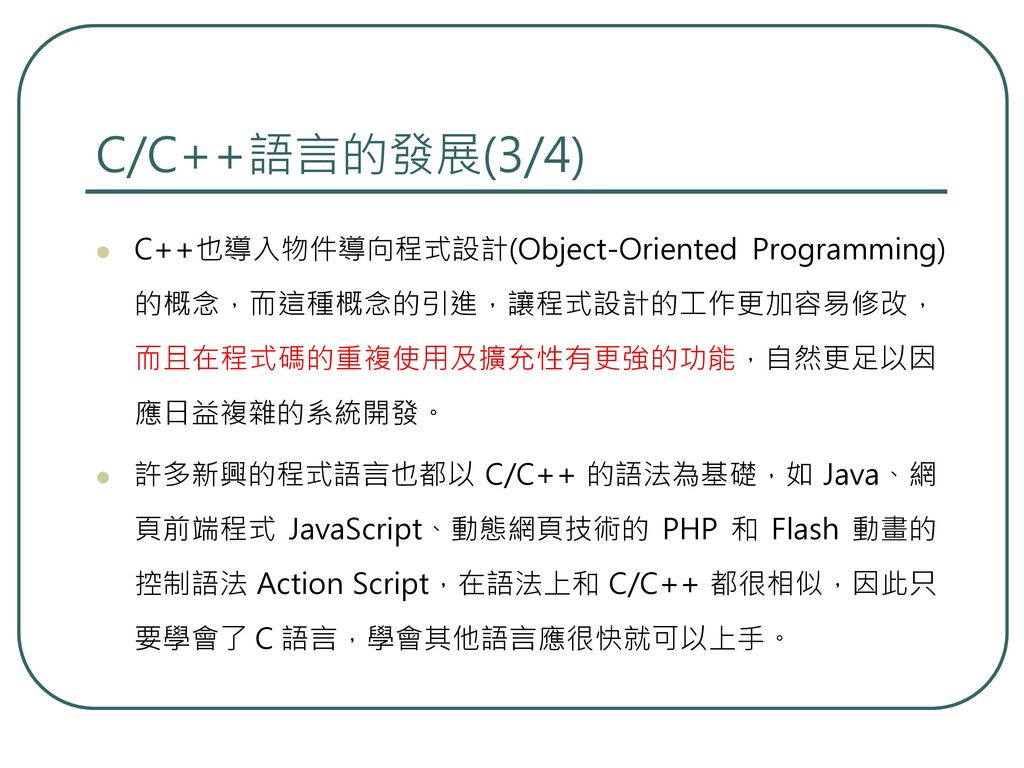 C/C++語言的發展(3/4) C++也導入物件導向程式設計(Object-Oriented Programming)的概念，而這種概念的引進，讓程式設計的工作更加容易修改，而且在程式碼的重複使用及擴充性有更強的功能，自然更足以因應日益複雜的系統開發。
