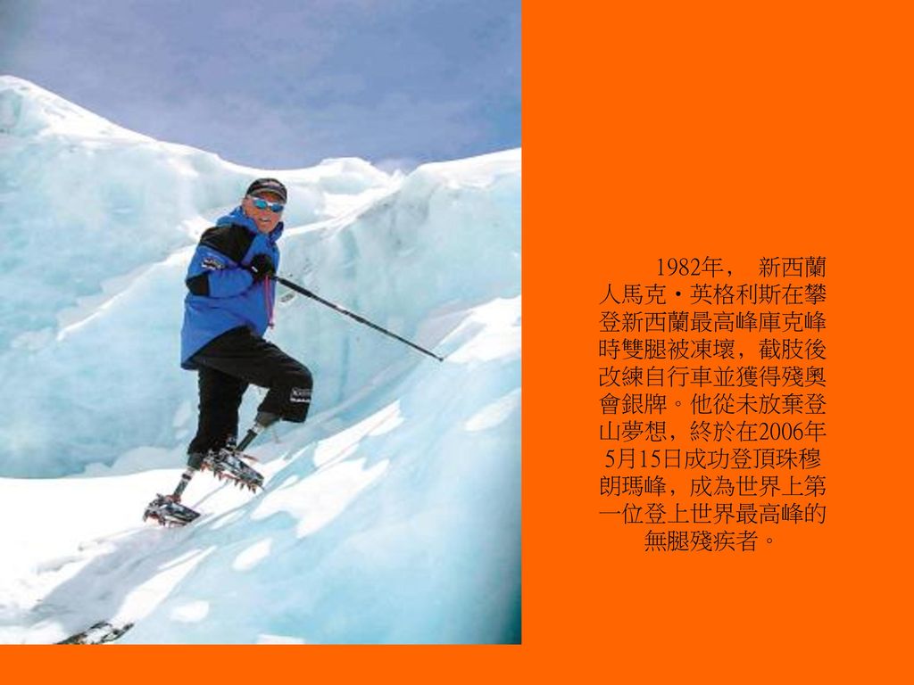 1982年﹐ 新西蘭人馬克‧英格利斯在攀登新西蘭最高峰庫克峰時雙腿被凍壞﹐截肢後改練自行車並獲得殘奧會銀牌。他從未放棄登山夢想﹐終於在2006年5月15日成功登頂珠穆朗瑪峰﹐成為世界上第一位登上世界最高峰的無腿殘疾者。