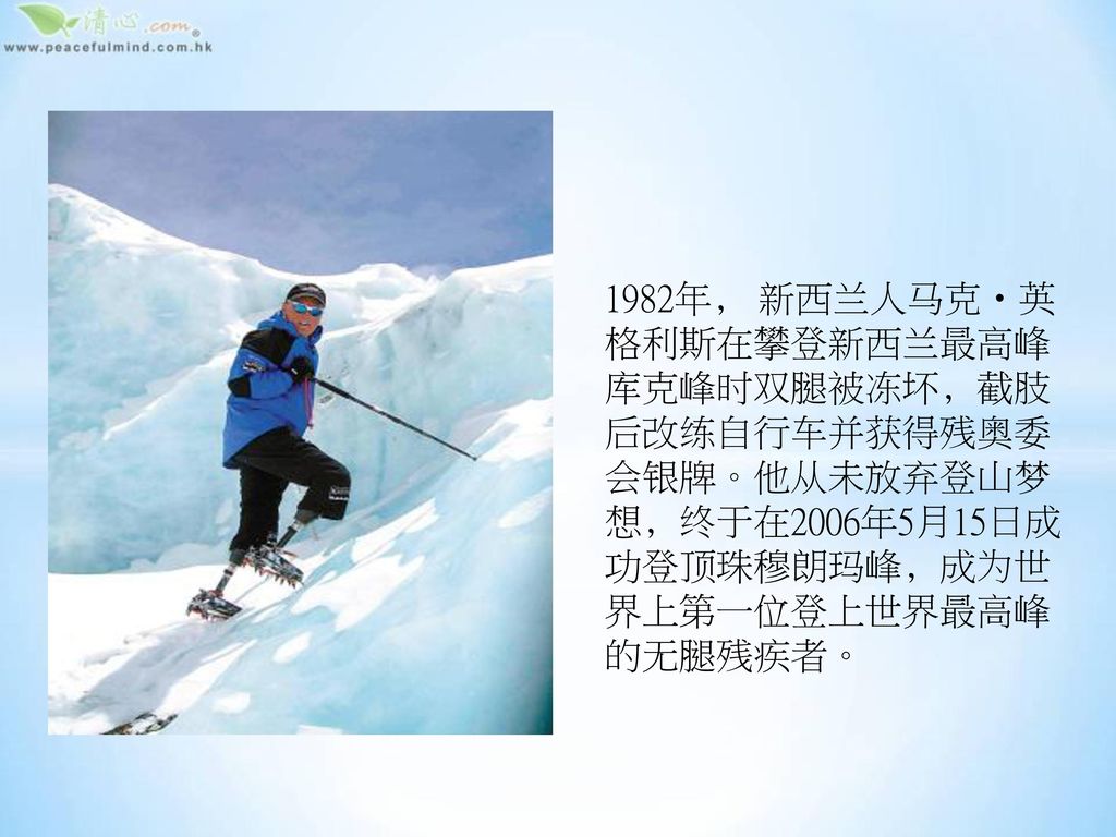 1982年﹐ 新西兰人马克‧英格利斯在攀登新西兰最高峰库克峰时双腿被冻坏﹐截肢后改练自行车并获得残奥委会银牌。他从未放弃登山梦想﹐终于在2006年5月15日成功登顶珠穆朗玛峰﹐成为世界上第一位登上世界最高峰的无腿残疾者。