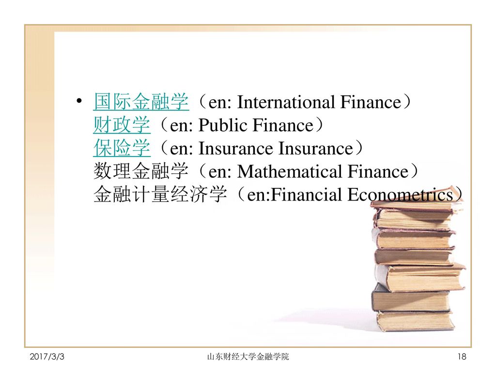国际金融学（en: International Finance） 财政学（en: Public Finance） 保险学（en: Insurance Insurance） 数理金融学（en: Mathematical Finance） 金融计量经济学（en:Financial Econometrics）