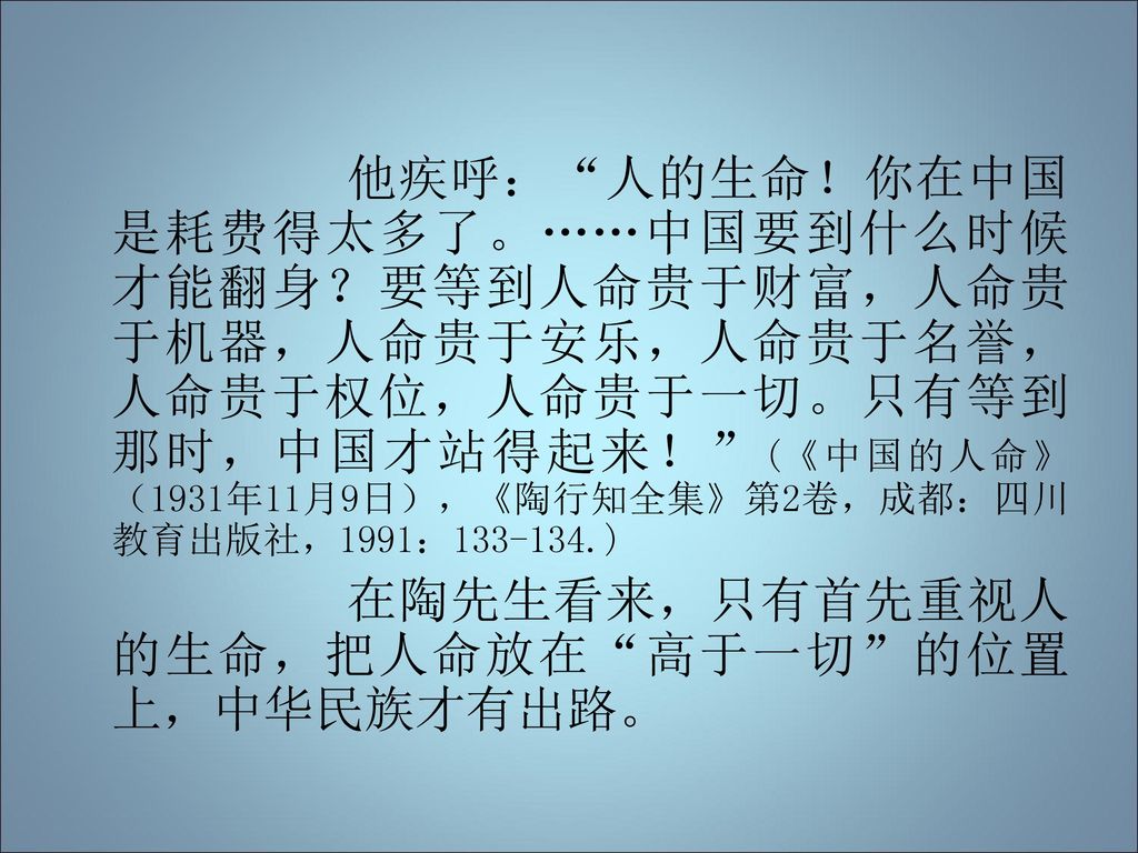 他疾呼： 人的生命！你在中国是耗费得太多了。……中国要到什么时候才能翻身？要等到人命贵于财富，人命贵于机器，人命贵于安乐，人命贵于名誉，人命贵于权位，人命贵于一切。只有等到那时，中国才站得起来！ (《中国的人命》（1931年11月9日），《陶行知全集》第2卷，成都：四川教育出版社，1991： )