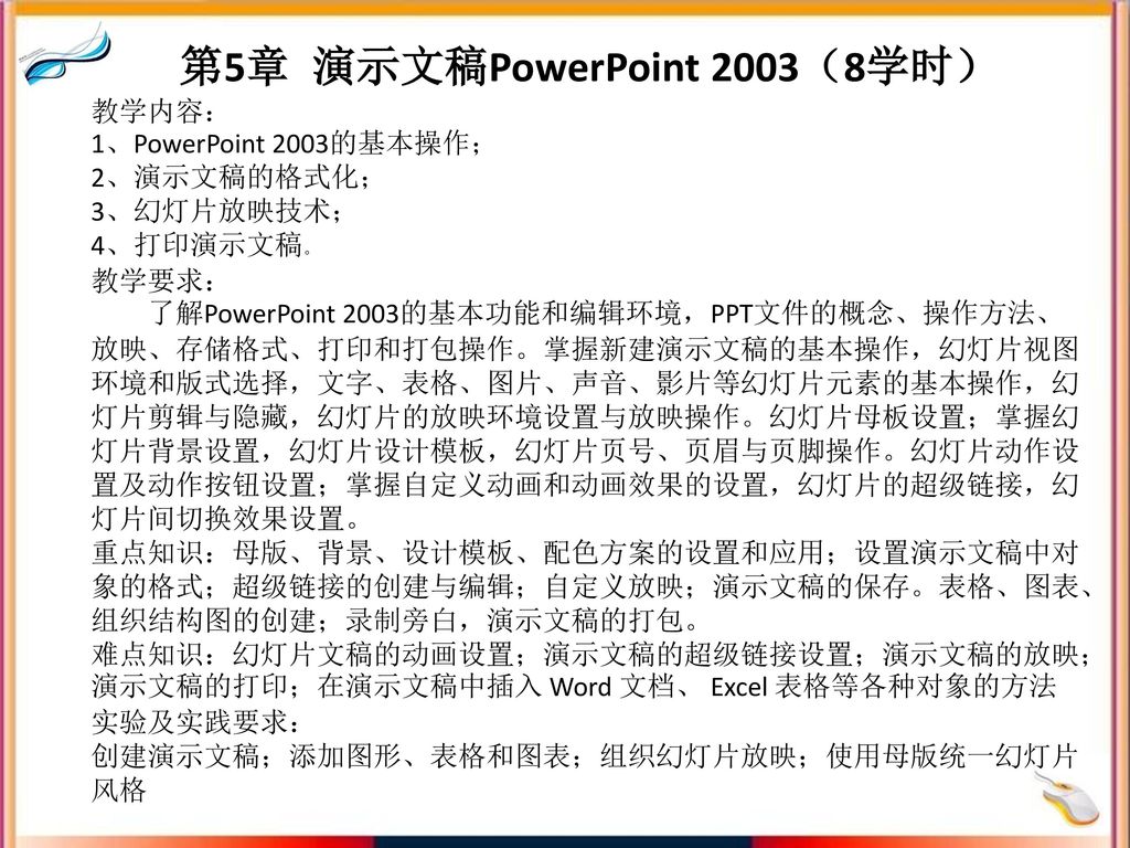 第5章 演示文稿PowerPoint 2003（8学时） 教学内容： 1、PowerPoint 2003的基本操作； 2、演示文稿的格式化； 3、幻灯片放映技术； 4、打印演示文稿。 教学要求： 了解PowerPoint 2003的基本功能和编辑环境，PPT文件的概念、操作方法、放映、存储格式、打印和打包操作。掌握新建演示文稿的基本操作，幻灯片视图环境和版式选择，文字、表格、图片、声音、影片等幻灯片元素的基本操作，幻灯片剪辑与隐藏，幻灯片的放映环境设置与放映操作。幻灯片母板设置；掌握幻灯片背景设置，幻灯片设计模板，幻灯片页号、页眉与页脚操作。幻灯片动作设置及动作按钮设置；掌握自定义动画和动画效果的设置，幻灯片的超级链接，幻灯片间切换效果设置。 重点知识：母版、背景、设计模板、配色方案的设置和应用；设置演示文稿中对象的格式；超级链接的创建与编辑；自定义放映；演示文稿的保存。表格、图表、组织结构图的创建；录制旁白，演示文稿的打包。 难点知识：幻灯片文稿的动画设置；演示文稿的超级链接设置；演示文稿的放映；演示文稿的打印；在演示文稿中插入 Word 文档、 Excel 表格等各种对象的方法 实验及实践要求： 创建演示文稿；添加图形、表格和图表；组织幻灯片放映；使用母版统一幻灯片风格