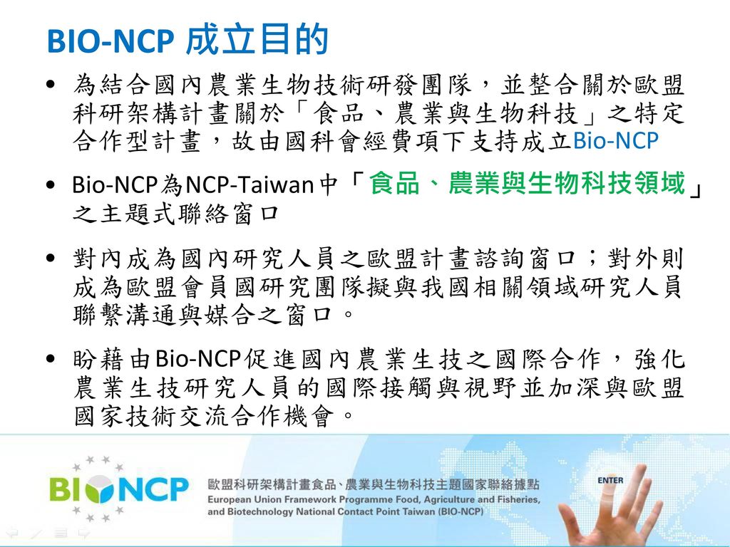 BIO-NCP 成立目的 為結合國內農業生物技術研發團隊，並整合關於歐盟科研架構計畫關於「食品、農業與生物科技」之特定合作型計畫，故由國科會經費項下支持成立Bio-NCP. Bio-NCP為NCP-Taiwan中「食品、農業與生物科技領域」之主題式聯絡窗口.