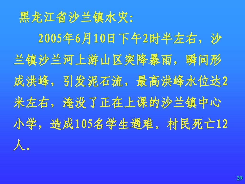 黑龙江省沙兰镇水灾： 2005年6月10日下午2时半左右，沙兰镇沙兰河上游山区突降暴雨，瞬间形成洪峰，引发泥石流，最高洪峰水位达2米左右，淹没了正在上课的沙兰镇中心小学，造成105名学生遇难。村民死亡12人。
