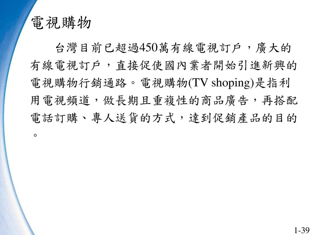 電視購物 台灣目前已超過450萬有線電視訂戶，廣大的有線電視訂戶，直接促使國內業者開始引進新興的電視購物行銷通路。電視購物(TV shoping)是指利用電視頻道，做長期且重複性的商品廣告，再搭配電話訂購、專人送貨的方式，達到促銷產品的目的。