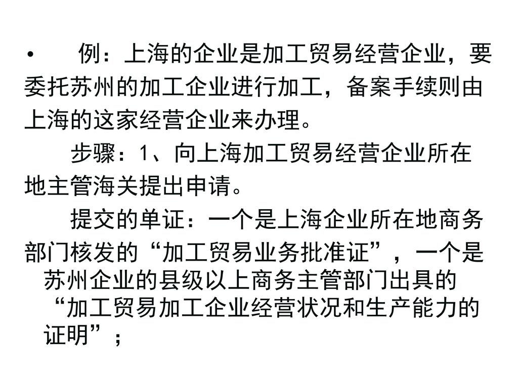 例：上海的企业是加工贸易经营企业，要 委托苏州的加工企业进行加工，备案手续则由. 上海的这家经营企业来办理。 步骤：1、向上海加工贸易经营企业所在. 地主管海关提出申请。 提交的单证：一个是上海企业所在地商务.