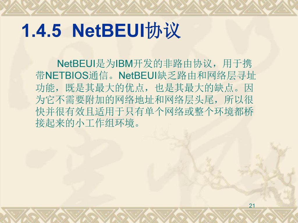 1.4.5 NetBEUI协议 NetBEUI是为IBM开发的非路由协议，用于携带NETBIOS通信。NetBEUI缺乏路由和网络层寻址功能，既是其最大的优点，也是其最大的缺点。因为它不需要附加的网络地址和网络层头尾，所以很快并很有效且适用于只有单个网络或整个环境都桥接起来的小工作组环境。