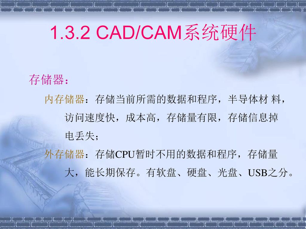 1.3.2 CAD/CAM系统硬件 存储器： 内存储器：存储当前所需的数据和程序，半导体材 料， 访问速度快，成本高，存储量有限，存储信息掉