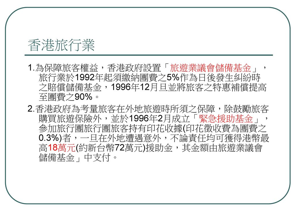 香港旅行業 1.為保障旅客權益，香港政府設置「旅遊業議會儲備基金」，旅行業於1992年起須繳納團費之5%作為日後發生糾紛時之賠償儲備基金，1996年12月旦並將旅客之特惠補償提高至團費之90%。