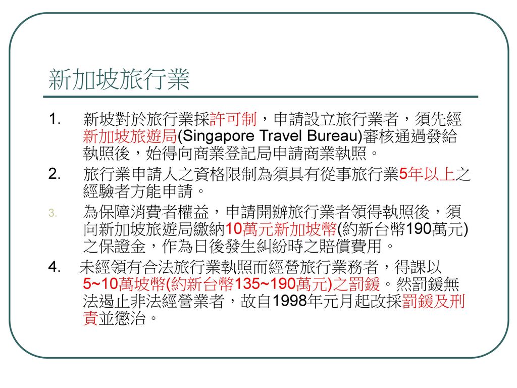 新加坡旅行業 1. 新坡對於旅行業採許可制，申請設立旅行業者，須先經新加坡旅遊局(Singapore Travel Bureau)審核通過發給執照後，始得向商業登記局申請商業執照。 2. 旅行業申請人之資格限制為須具有從事旅行業5年以上之經驗者方能申請。