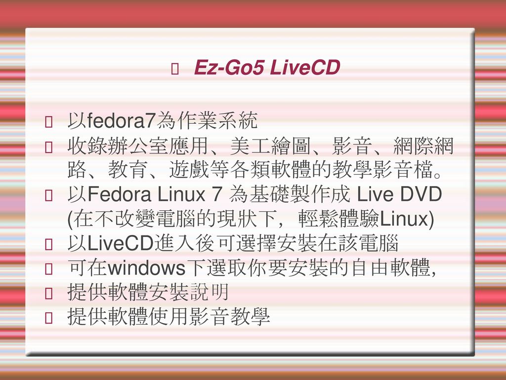 Ez-Go5 LiveCD 以fedora7為作業系統. 收錄辦公室應用、美工繪圖、影音、網際網路、教育、遊戲等各類軟體的教學影音檔。 以Fedora Linux 7 為基礎製作成 Live DVD (在不改變電腦的現狀下，輕鬆體驗Linux)