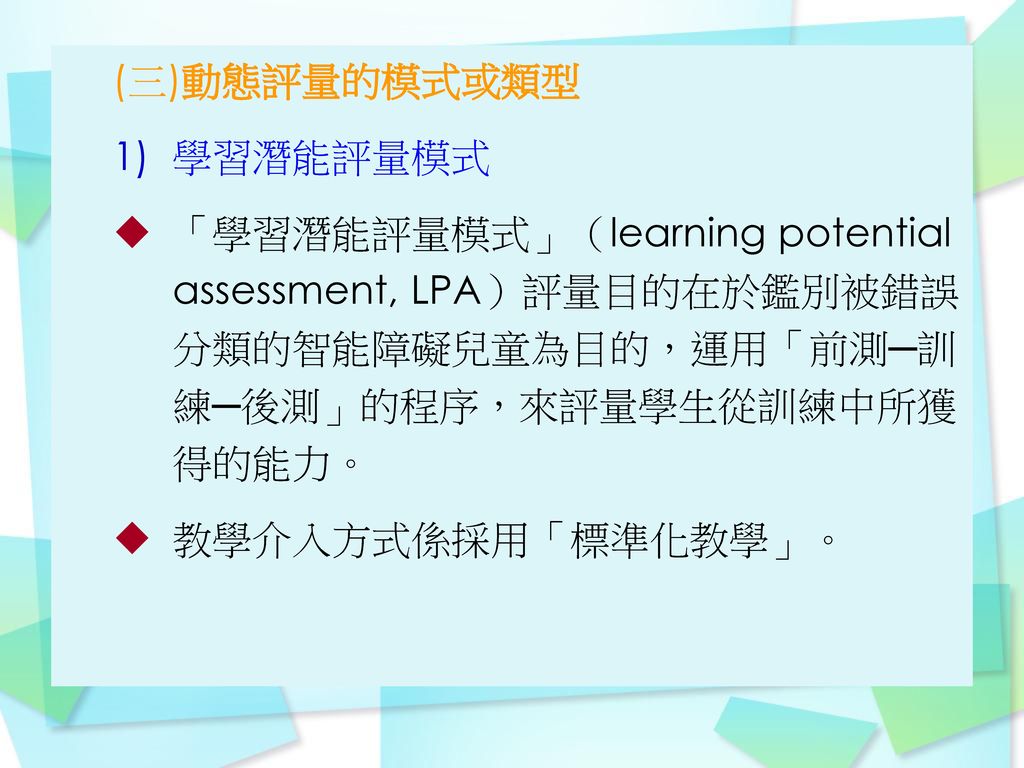 (三)動態評量的模式或類型 學習潛能評量模式. 「學習潛能評量模式」（learning potential assessment, LPA）評量目的在於鑑別被錯誤分類的智能障礙兒童為目的，運用「前測─訓練─後測」的程序，來評量學生從訓練中所獲得的能力。