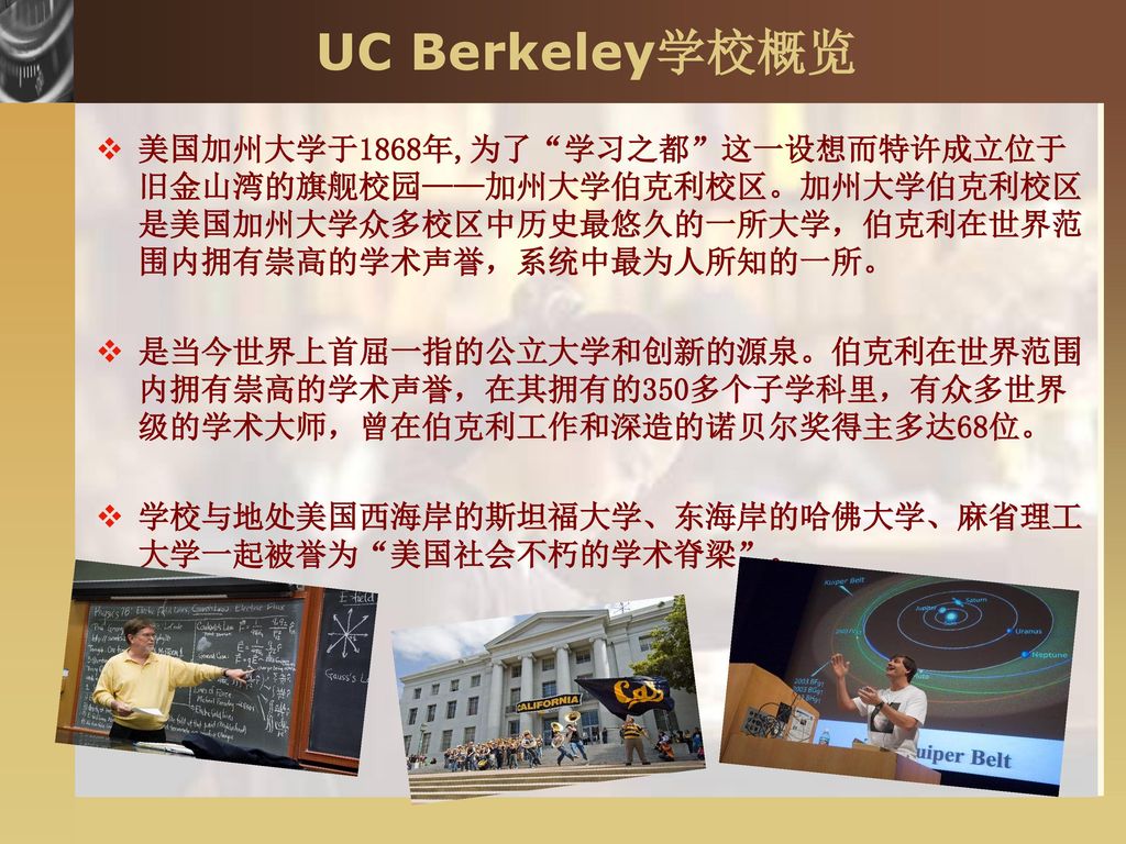 UC Berkeley学校概览 美国加州大学于1868年,为了 学习之都 这一设想而特许成立位于旧金山湾的旗舰校园——加州大学伯克利校区。加州大学伯克利校区是美国加州大学众多校区中历史最悠久的一所大学，伯克利在世界范围内拥有崇高的学术声誉，系统中最为人所知的一所。