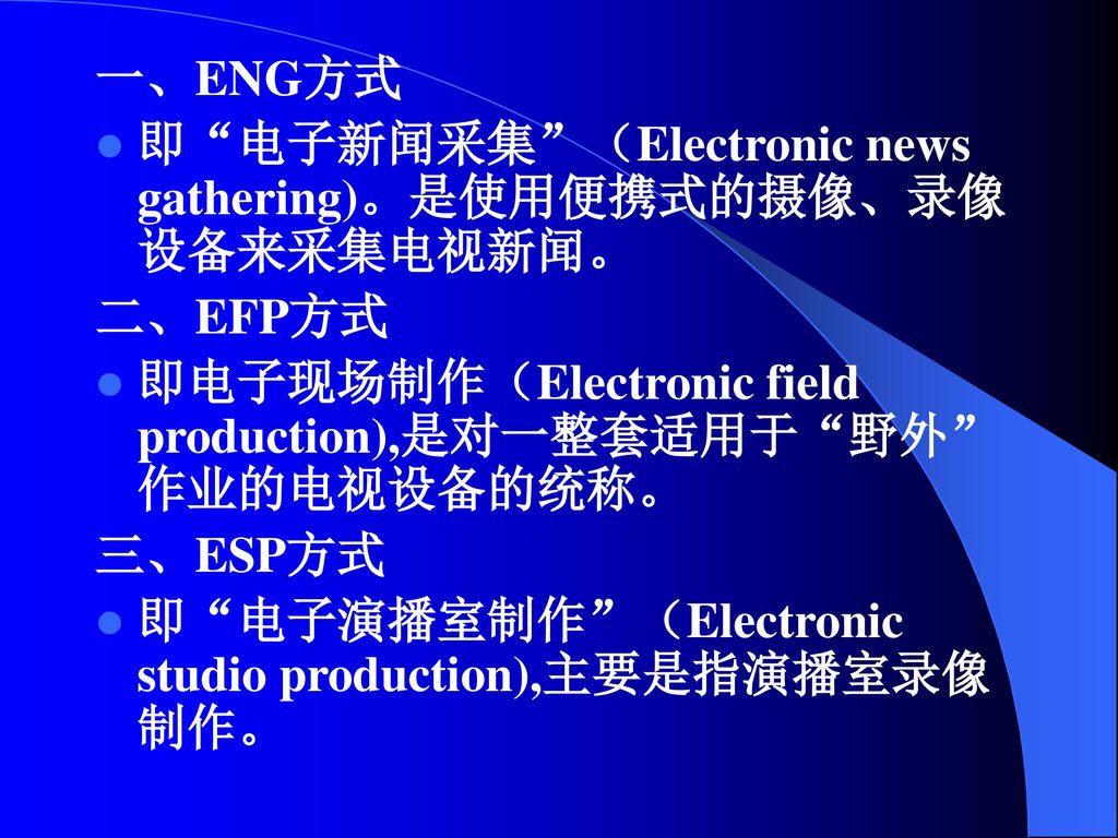 一、ENG方式 即 电子新闻采集 （Electronic news gathering)。是使用便携式的摄像、录像设备来采集电视新闻。 二、EFP方式. 即电子现场制作（Electronic field production),是对一整套适用于 野外 作业的电视设备的统称。
