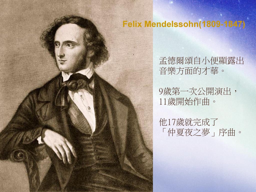 Felix Mendelssohn( ) 孟德爾頌自小便顯露出 音樂方面的才華。 9歲第一次公開演出， 11歲開始作曲。 他17歲就完成了 「仲夏夜之夢」序曲。