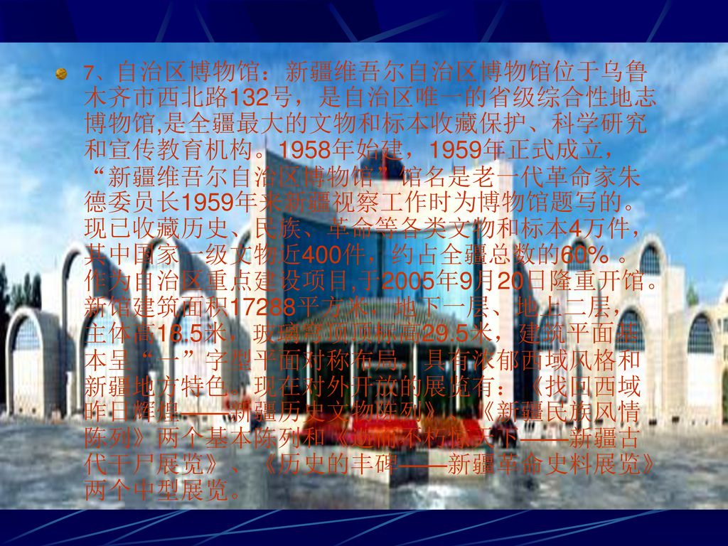 7、自治区博物馆：新疆维吾尔自治区博物馆位于乌鲁木齐市西北路132号，是自治区唯一的省级综合性地志博物馆,是全疆最大的文物和标本收藏保护、科学研究和宣传教育机构。1958年始建，1959年正式成立， 新疆维吾尔自治区博物馆 馆名是老一代革命家朱德委员长1959年来新疆视察工作时为博物馆题写的。现已收藏历史、民族、革命等各类文物和标本4万件，其中国家一级文物近400件，约占全疆总数的60% 。作为自治区重点建设项目,于2005年9月20日隆重开馆。新馆建筑面积17288平方米，地下一层、地上二层，主体高18.5米，玻璃穹顶顶标高29.5米，建筑平面基本呈 一 字型平面对称布局，具有浓郁西域风格和新疆地方特色。现在对外开放的展览有：《找回西域昨日辉煌——新疆历史文物陈列》、《新疆民族风情陈列》两个基本陈列和《逝而不朽惊天下——新疆古代干尸展览》、《历史的丰碑——新疆革命史料展览》两个中型展览。