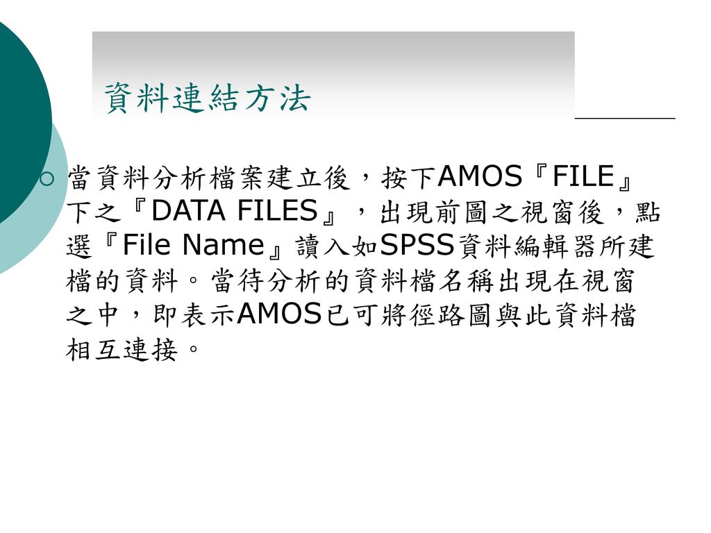 資料連結方法 當資料分析檔案建立後，按下AMOS『FILE』下之『DATA FILES』，出現前圖之視窗後，點選『File Name』讀入如SPSS資料編輯器所建檔的資料。當待分析的資料檔名稱出現在視窗之中，即表示AMOS已可將徑路圖與此資料檔相互連接。