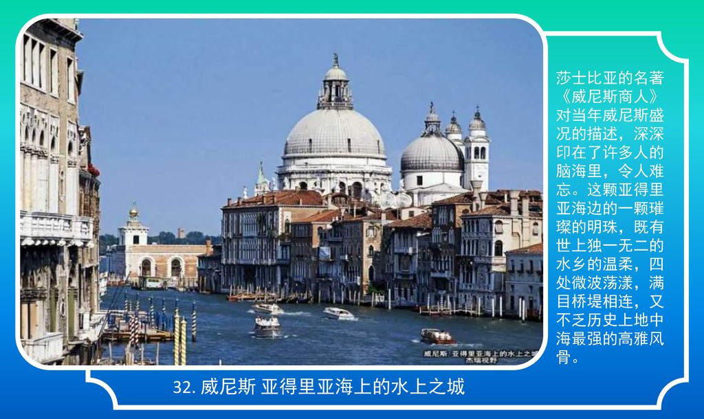 莎士比亚的名著《威尼斯商人》对当年威尼斯盛况的描述，深深印在了许多人的脑海里，令人难忘。这颗亚得里亚海边的一颗璀璨的明珠，既有世上独一无二的水乡的温柔，四处微波荡漾，满目桥堤相连，又不乏历史上地中海最强的高雅风骨。