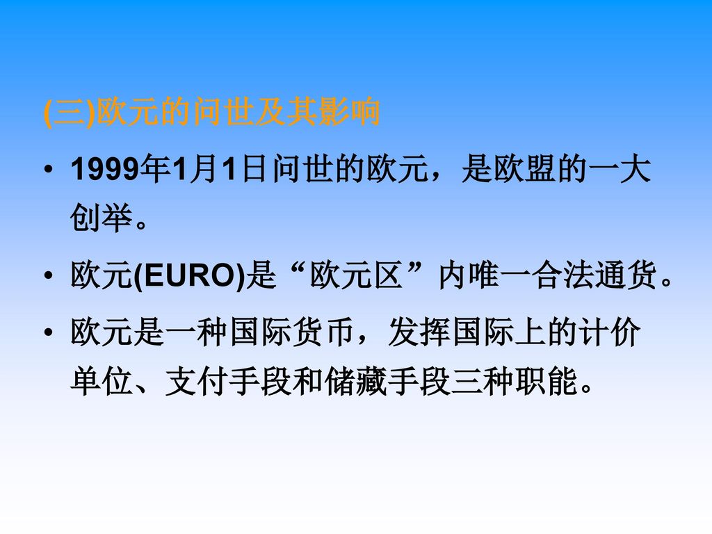(三)欧元的问世及其影响 1999年1月1日问世的欧元，是欧盟的一大创举。 欧元(EURO)是 欧元区 内唯一合法通货。 欧元是一种国际货币，发挥国际上的计价单位、支付手段和储藏手段三种职能。