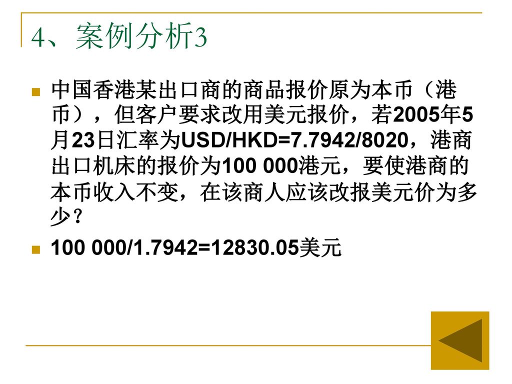 4、案例分析3 中国香港某出口商的商品报价原为本币（港币），但客户要求改用美元报价，若2005年5月23日汇率为USD/HKD=7.7942/8020，港商出口机床的报价为 港元，要使港商的本币收入不变，在该商人应该改报美元价为多少？