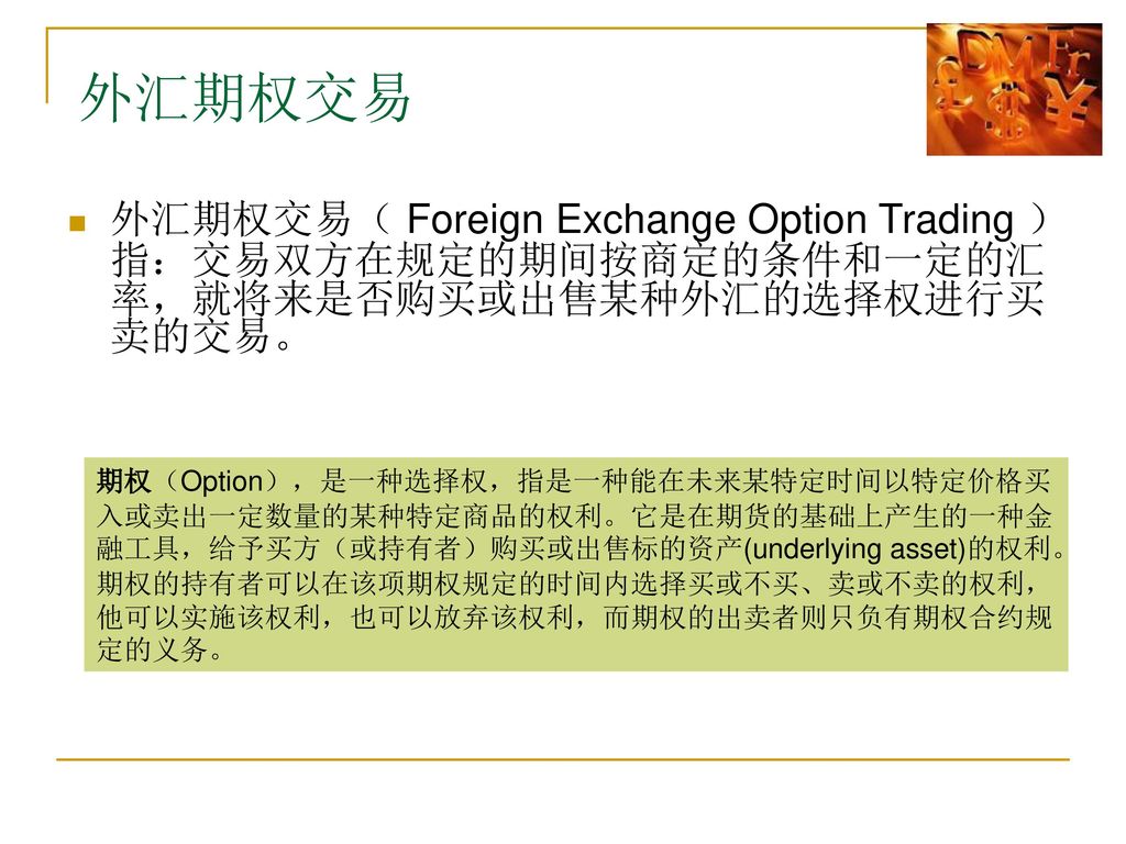 外汇期权交易 外汇期权交易（ Foreign Exchange Option Trading ）指：交易双方在规定的期间按商定的条件和一定的汇率，就将来是否购买或出售某种外汇的选择权进行买卖的交易。