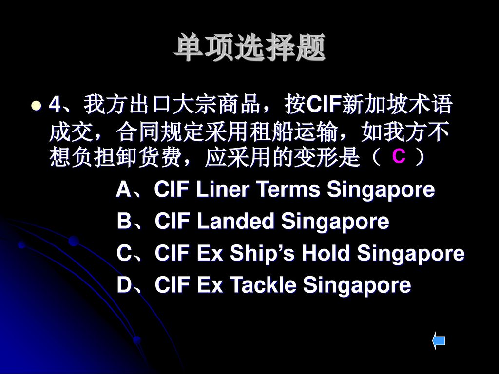 单项选择题 4、我方出口大宗商品，按CIF新加坡术语成交，合同规定采用租船运输，如我方不想负担卸货费，应采用的变形是（ ）