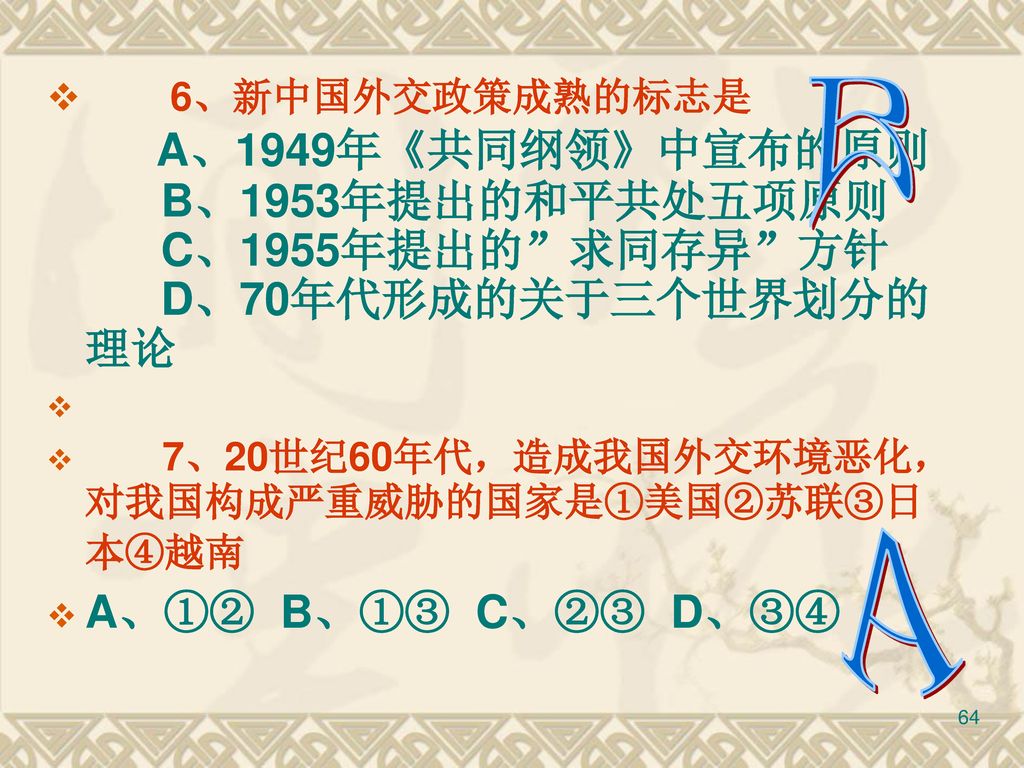 6、新中国外交政策成熟的标志是 A、1949年《共同纲领》中宣布的原则 B、1953年提出的和平共处五项原则 C、1955年提出的 求同存异 方针 D、70年代形成的关于三个世界划分的理论