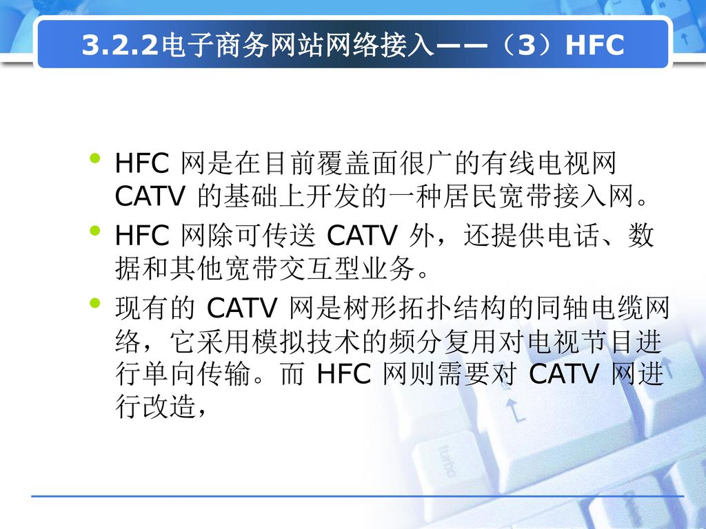 3.2.2电子商务网站网络接入——（3）HFC HFC 网是在目前覆盖面很广的有线电视网 CATV 的基础上开发的一种居民宽带接入网。 HFC 网除可传送 CATV 外，还提供电话、数据和其他宽带交互型业务。