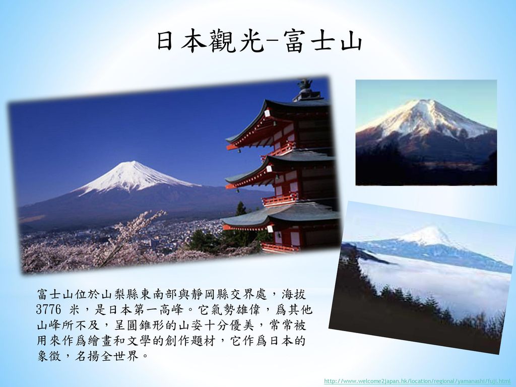 日本觀光-富士山 富士山位於山梨縣東南部與靜岡縣交界處，海拔 3776 米，是日本第一高峰。它氣勢雄偉，爲其他山峰所不及，呈圓錐形的山姿十分優美，常常被用來作爲繪畫和文學的創作題材，它作爲日本的象徵，名揚全世界。