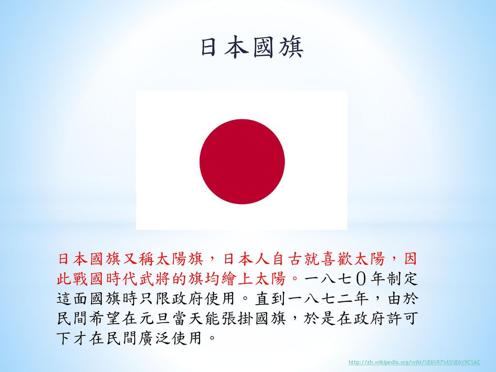 日本國旗 日本國旗又稱太陽旗，日本人自古就喜歡太陽，因此戰國時代武將的旗均繪上太陽。一八七０年制定這面國旗時只限政府使用。直到一八七二年，由於民間希望在元旦當天能張掛國旗，於是在政府許可下才在民間廣泛使用。