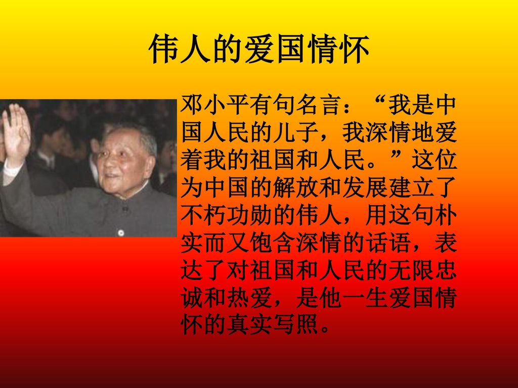 伟人的爱国情怀 邓小平有句名言： 我是中国人民的儿子，我深情地爱着我的祖国和人民。 这位为中国的解放和发展建立了不朽功勋的伟人，用这句朴实而又饱含深情的话语，表达了对祖国和人民的无限忠诚和热爱，是他一生爱国情怀的真实写照。